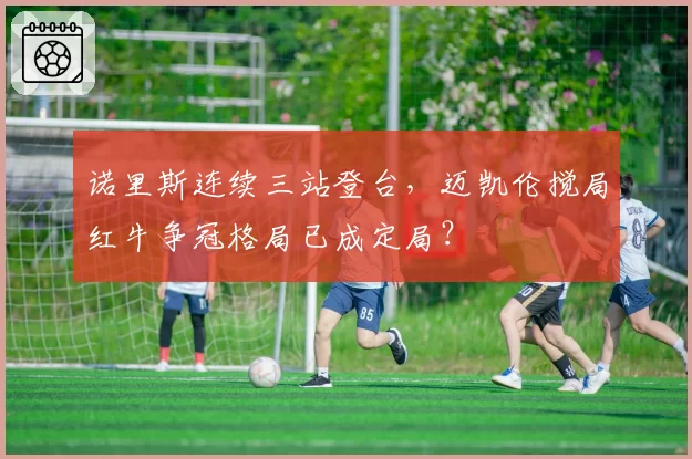 诺里斯连续三站登台，迈凯伦搅局红牛争冠格局已成定局？