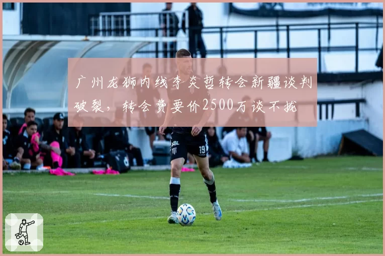 广州龙狮内线李炎哲转会新疆谈判破裂,转会费要价2500万谈不拢