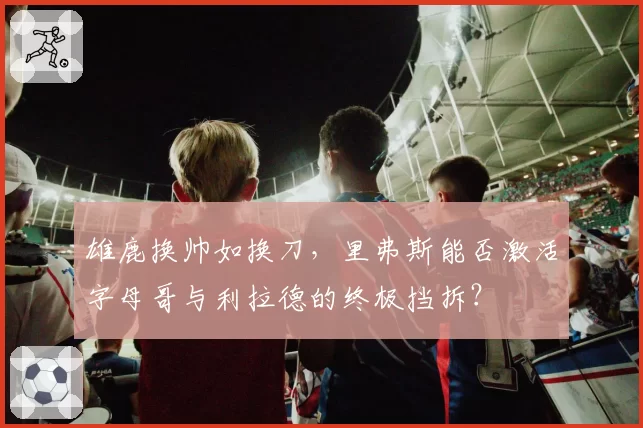 雄鹿换帅如换刀,里弗斯能否激活字母哥与利拉德的终极挡拆?