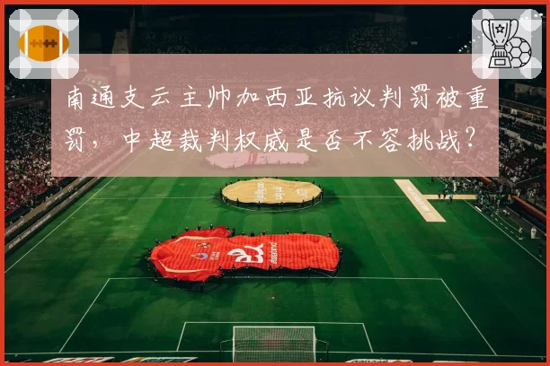 南通支云主帅加西亚抗议判罚被重罚，中超裁判权威是否不容挑战？