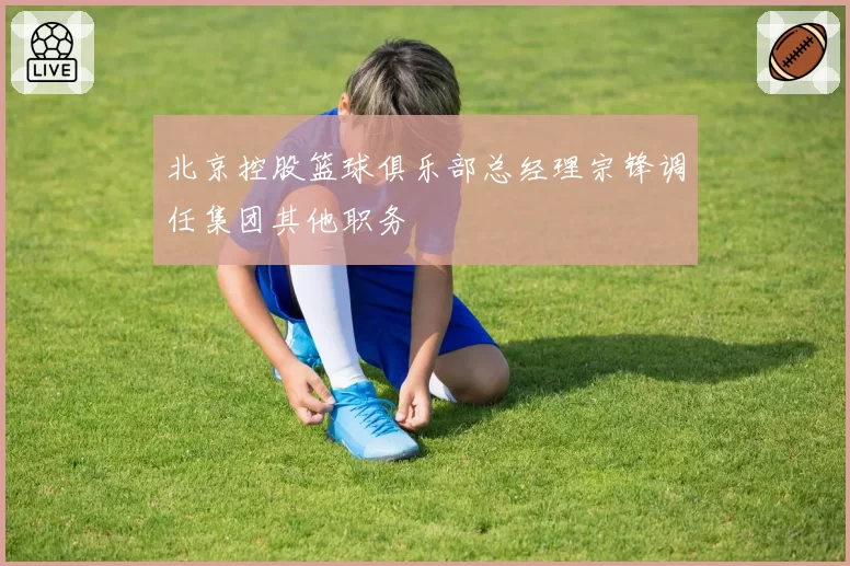 北京控股篮球俱乐部总经理宗锋调任集团其他职务