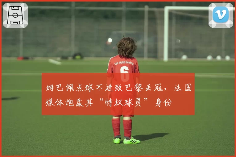 姆巴佩点球不进致巴黎丢冠,法国媒体炮轰其“特权球员”身份