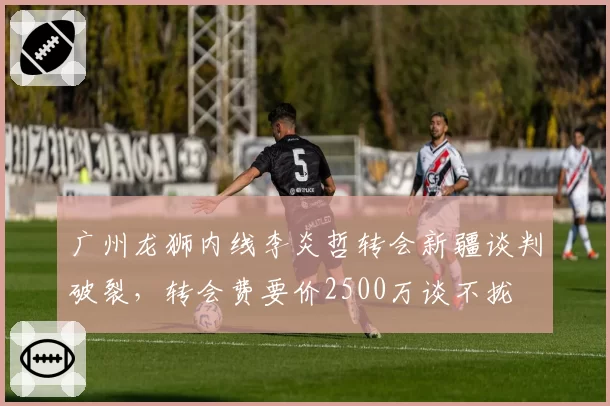 广州龙狮内线李炎哲转会新疆谈判破裂,转会费要价2500万谈不拢