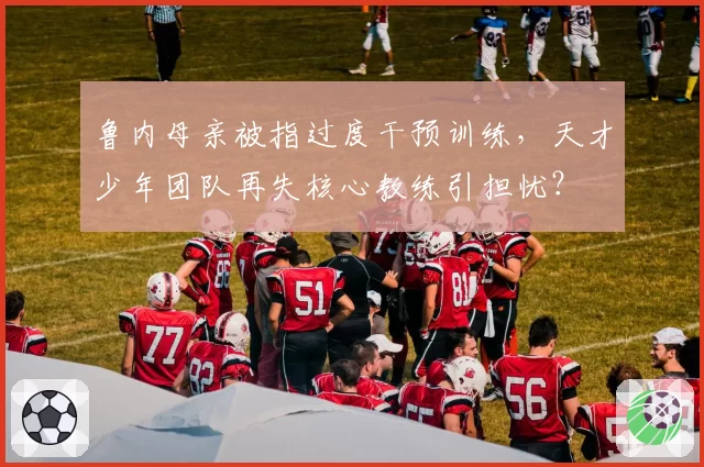 鲁内母亲被指过度干预训练，天才少年团队再失核心教练引担忧？