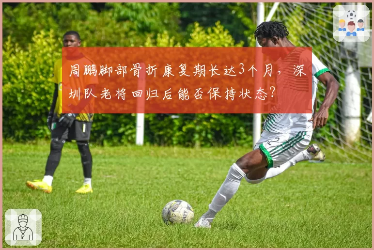 周鹏脚部骨折康复期长达3个月,深圳队老将回归后能否保持状态?