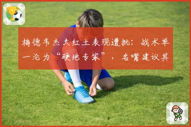 梅德韦杰夫红土表现遭批：战术单一沦为“硬地专家”，名嘴建议其转型