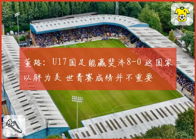 董路：U17国足能赢斐济8-0 这国家以胖为美 世青赛成绩并不重要