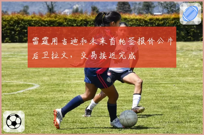 雷霆用吉迪和未来首轮签报价公牛后卫拉文,交易接近完成