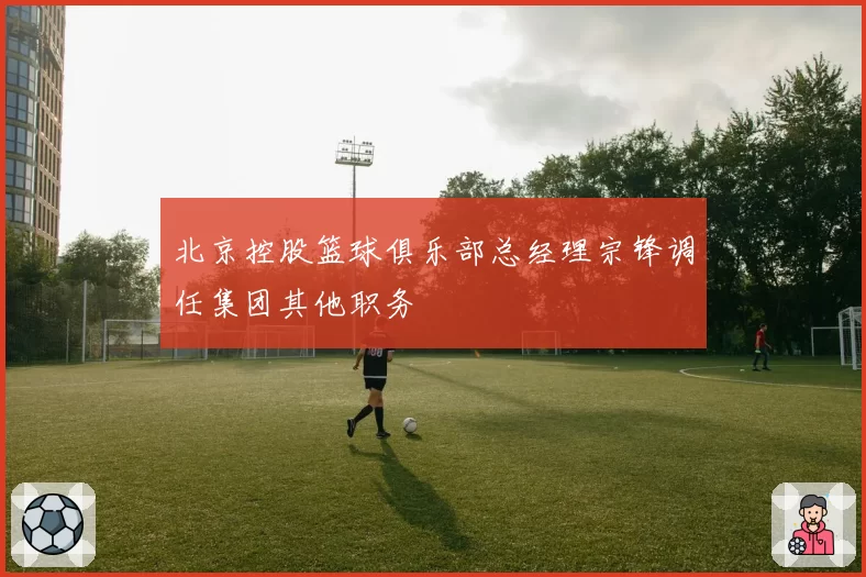 北京控股篮球俱乐部总经理宗锋调任集团其他职务