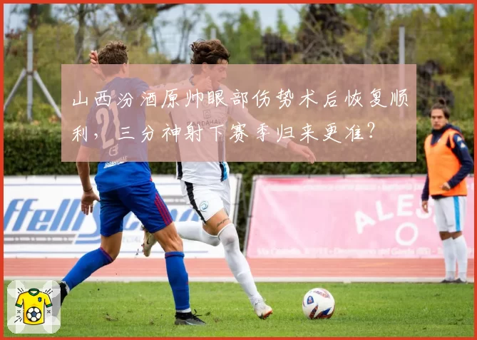 山西汾酒原帅眼部伤势术后恢复顺利，三分神射下赛季归来更准？