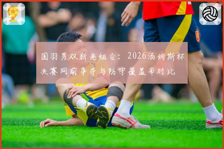 国羽男双新老组合：2026汤姆斯杯决赛网前争夺与防守覆盖率对比