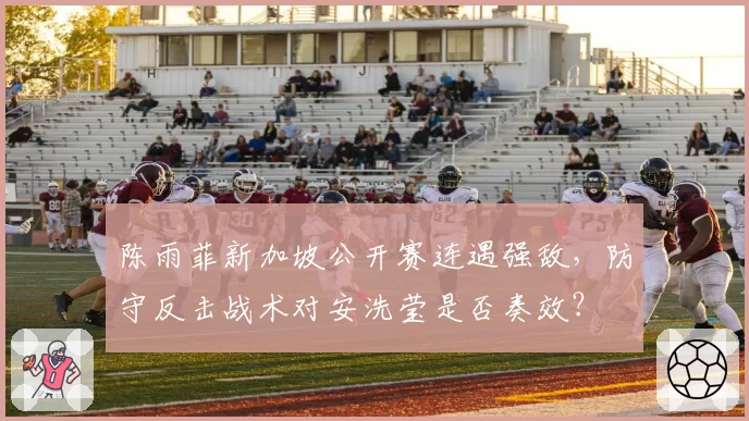 陈雨菲新加坡公开赛连遇强敌，防守反击战术对安洗莹是否奏效？