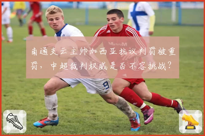 南通支云主帅加西亚抗议判罚被重罚，中超裁判权威是否不容挑战？