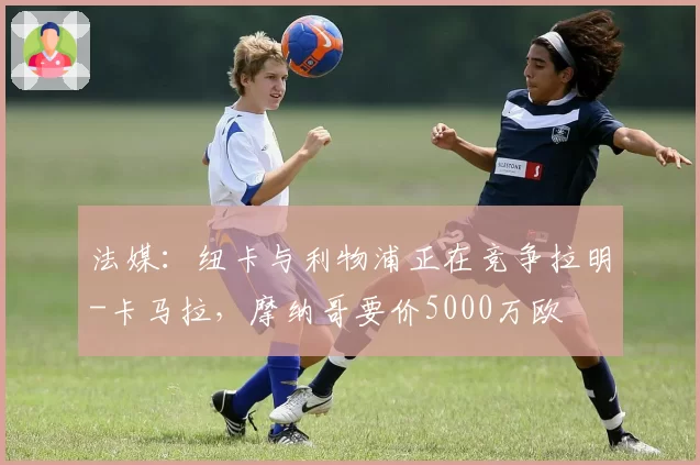 法媒：纽卡与利物浦正在竞争拉明-卡马拉，摩纳哥要价5000万欧