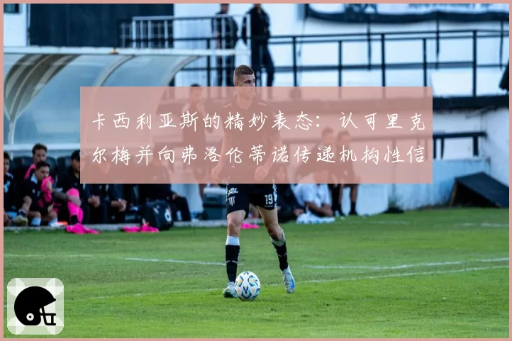 卡西利亚斯的精妙表态：认可里克尔梅并向弗洛伦蒂诺传递机构性信息