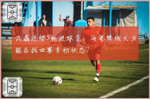 武磊连续5轮进球荒，海港锋线火力能否找回赛季初状态？