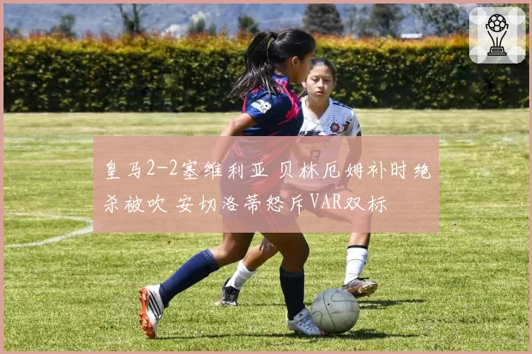 皇马2-2塞维利亚 贝林厄姆补时绝杀被吹 安切洛蒂怒斥VAR双标