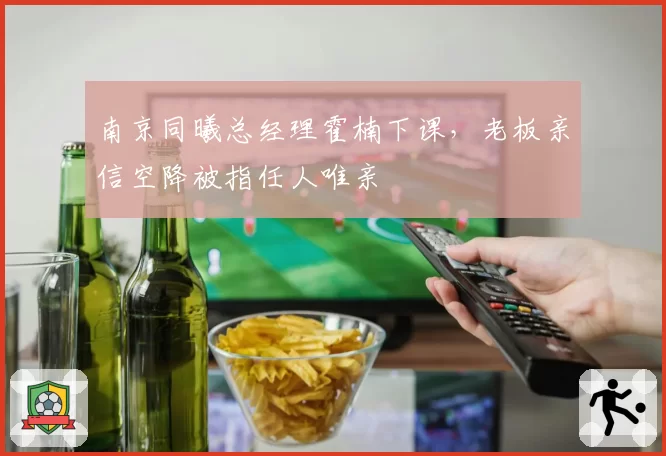 南京同曦总经理霍楠下课,老板亲信空降被指任人唯亲