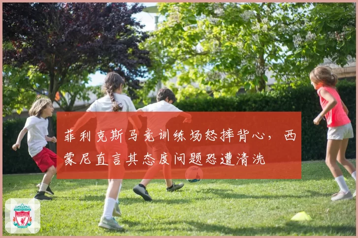 菲利克斯马竞训练场怒摔背心，西蒙尼直言其态度问题恐遭清洗
