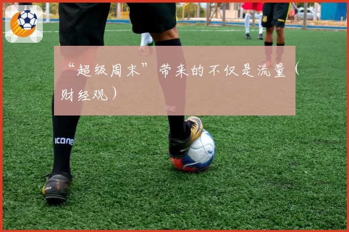 “超级周末”带来的不仅是流量（财经观）