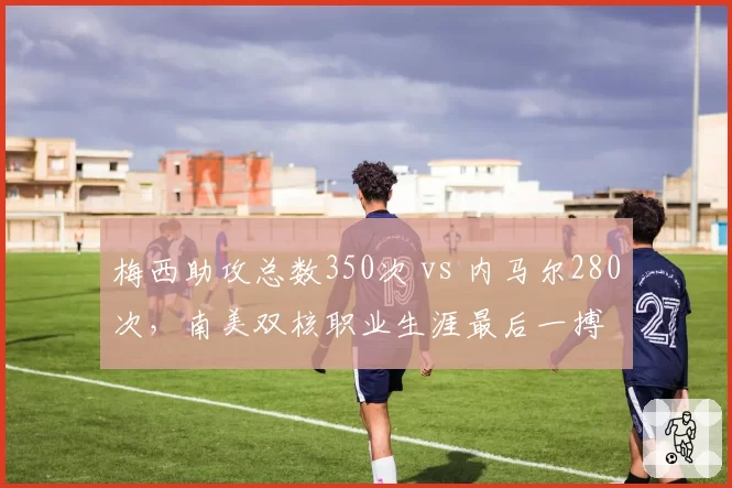 梅西助攻总数350次 vs 内马尔280次，南美双核职业生涯最后一搏