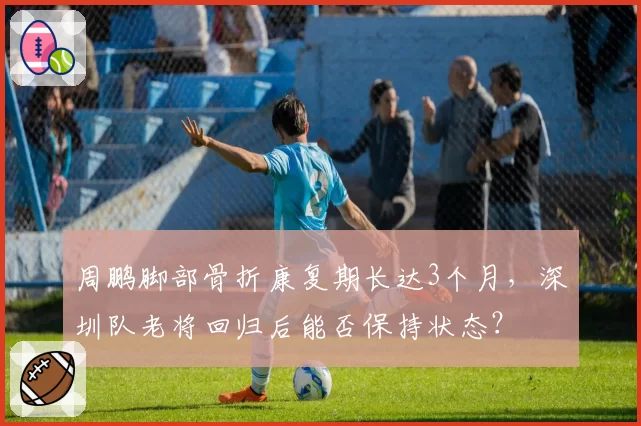周鹏脚部骨折康复期长达3个月,深圳队老将回归后能否保持状态?