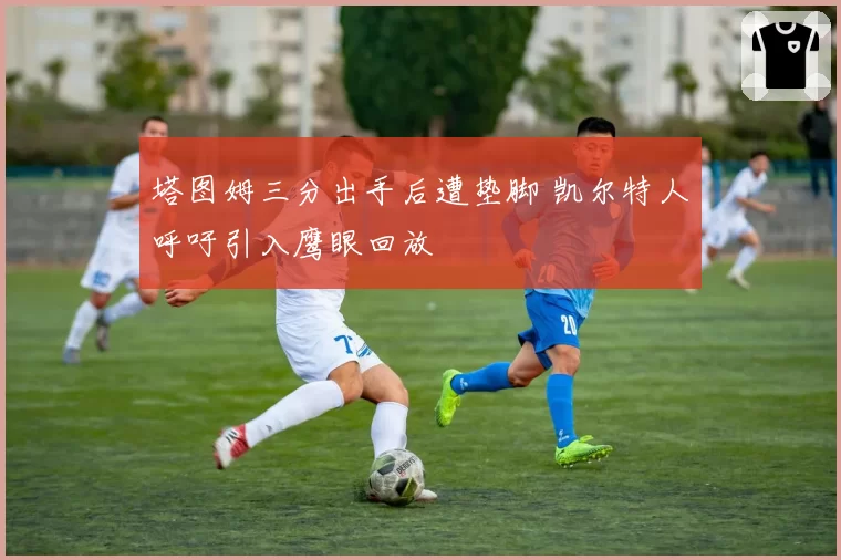 塔图姆三分出手后遭垫脚 凯尔特人呼吁引入鹰眼回放
