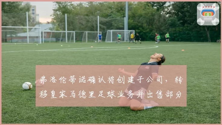 弗洛伦蒂诺确认将创建子公司，转移皇家马德里足球业务并出售部分股份