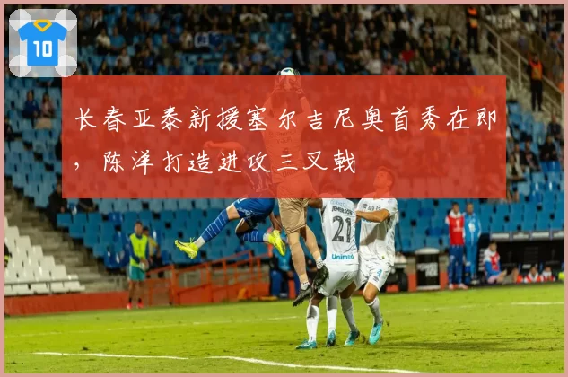 长春亚泰新援塞尔吉尼奥首秀在即，陈洋打造进攻三叉戟