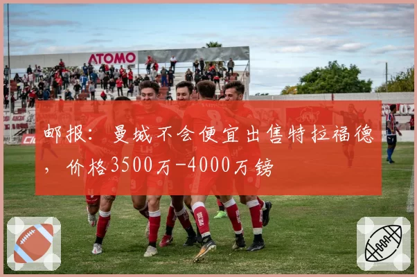 邮报：曼城不会便宜出售特拉福德，价格3500万-4000万镑