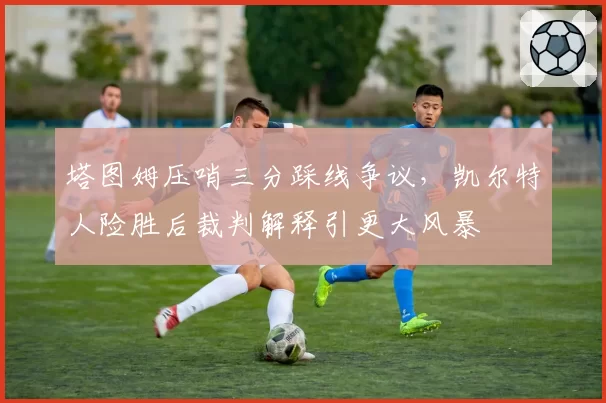 塔图姆压哨三分踩线争议，凯尔特人险胜后裁判解释引更大风暴