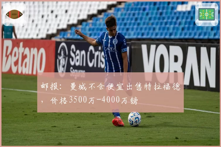 邮报:曼城不会便宜出售特拉福德,价格3500万-4000万镑