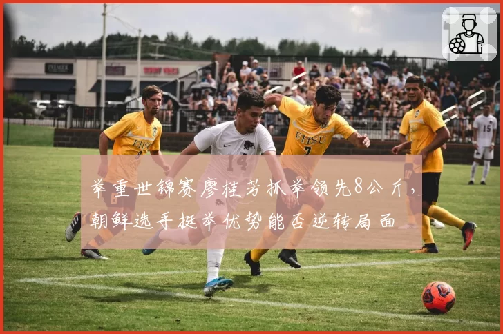 举重世锦赛廖桂芳抓举领先8公斤,朝鲜选手挺举优势能否逆转局面