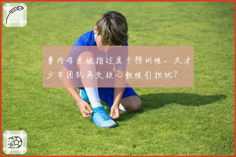鲁内母亲被指过度干预训练,天才少年团队再失核心教练引担忧?