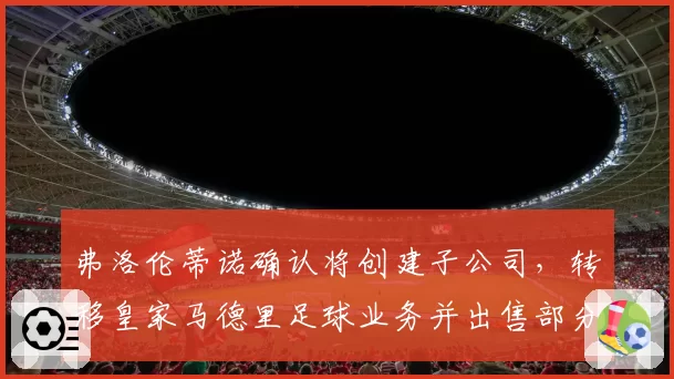 弗洛伦蒂诺确认将创建子公司，转移皇家马德里足球业务并出售部分股份