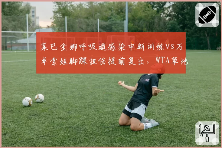 莱巴金娜呼吸道感染中断训练vs万卓索娃脚踝扭伤提前复出,WTA草地女王硬地准备差异