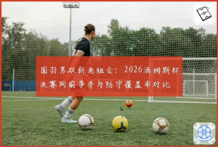 国羽男双新老组合：2026汤姆斯杯决赛网前争夺与防守覆盖率对比
