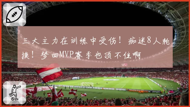 三大主力在训练中受伤！痴迷8人轮换！梦回MVP赛季也顶不住啊