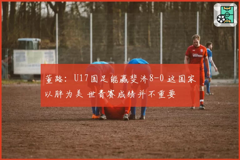 董路：U17国足能赢斐济8-0 这国家以胖为美 世青赛成绩并不重要