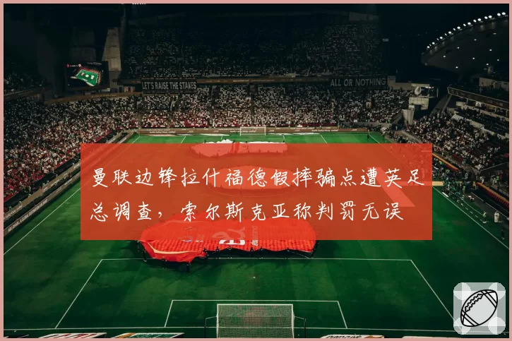 曼联边锋拉什福德假摔骗点遭英足总调查,索尔斯克亚称判罚无误