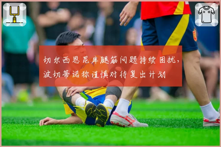 切尔西恩昆库腿筋问题持续困扰,波切蒂诺称谨慎对待复出计划