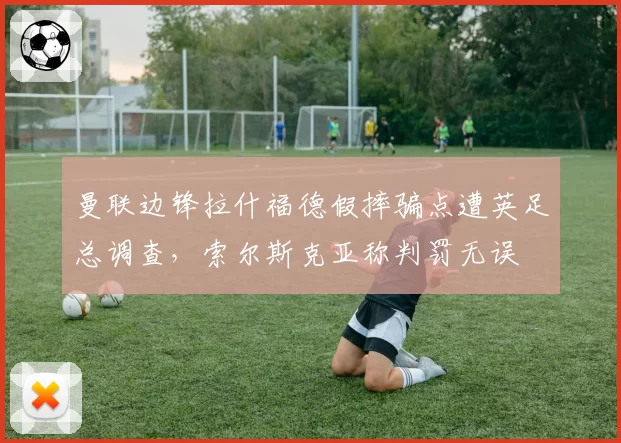 曼联边锋拉什福德假摔骗点遭英足总调查，索尔斯克亚称判罚无误