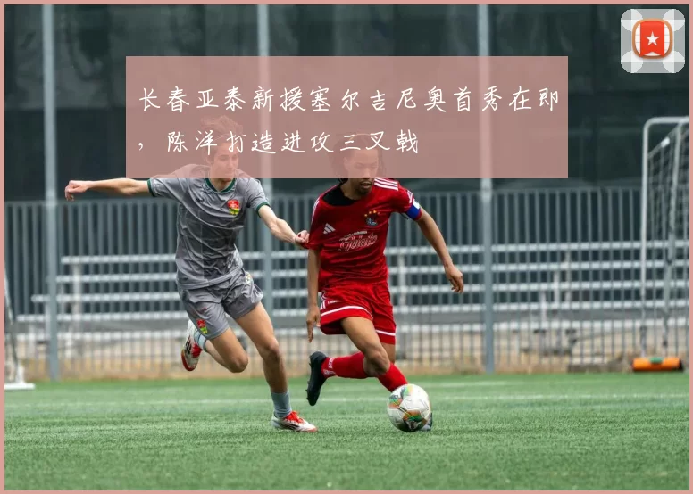 长春亚泰新援塞尔吉尼奥首秀在即，陈洋打造进攻三叉戟
